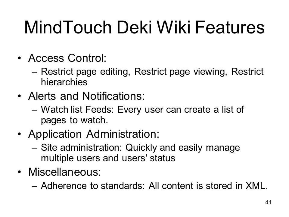 41 MindTouch Deki Wiki Features Access Control: –Restrict page editing, Restrict page viewing, Restrict hierarchies Alerts and Notifications: –Watch list Feeds: Every user can create a list of pages to watch.