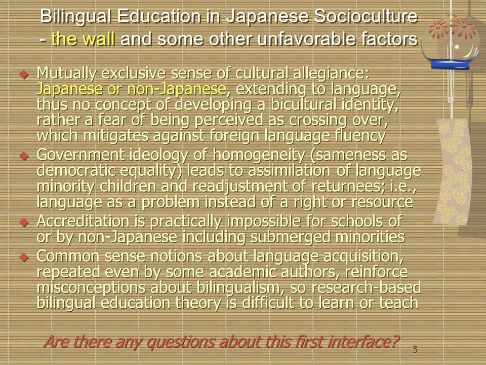 5 Bilingual Education in Japanese Socioculture - the wall and some other unfavorable factors  Mutually exclusive sense of cultural allegiance: Japanese or non-Japanese, extending to language, thus no concept of developing a bicultural identity, rather a fear of being perceived as crossing over, which mitigates against foreign language fluency  Government ideology of homogeneity (sameness as democratic equality) leads to assimilation of language minority children and readjustment of returnees; i.e., language as a problem instead of a right or resource  Accreditation is practically impossible for schools of or by non-Japanese including submerged minorities  Common sense notions about language acquisition, repeated even by some academic authors, reinforce misconceptions about bilingualism, so research-based bilingual education theory is difficult to learn or teach Are there any questions about this first interface.