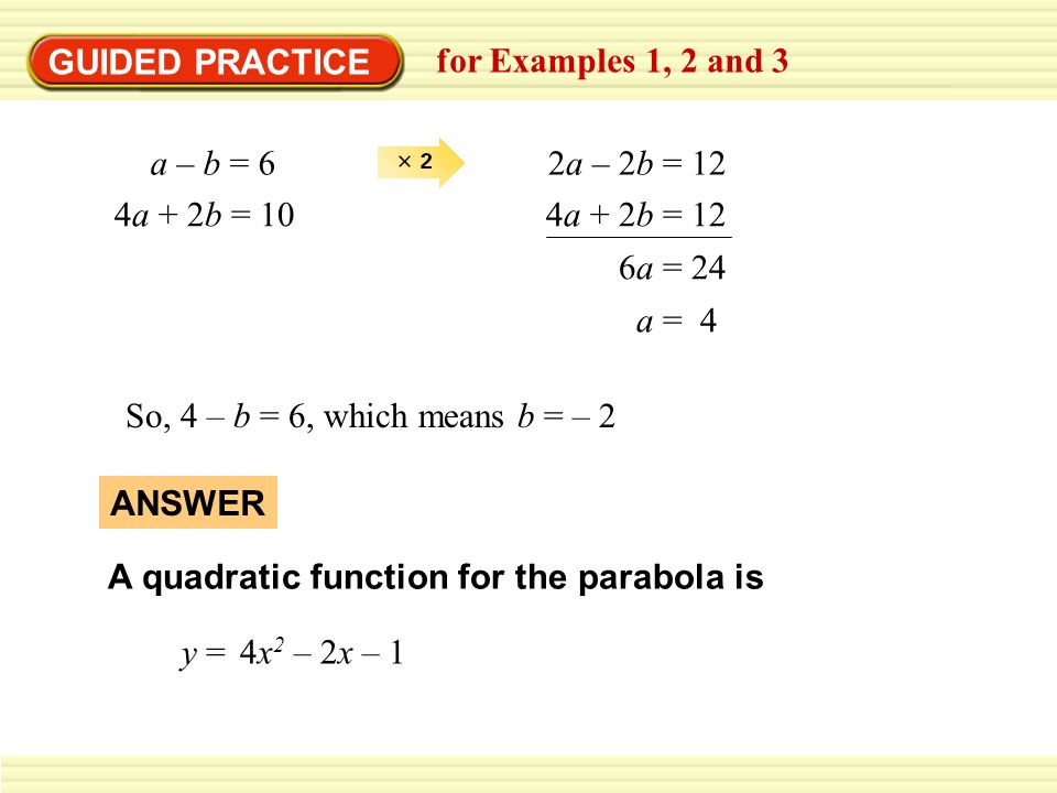 GUIDED PRACTICE for Examples 1, 2 and 3 a – b = 62a – 2b = 12 4a + 2b = 104a + 2b = 12 6a = 24 a = 4 So, 4 – b = 6, which means b = – 2 A quadratic function for the parabola is 4x 2 – 2x – 1 y = ANSWER