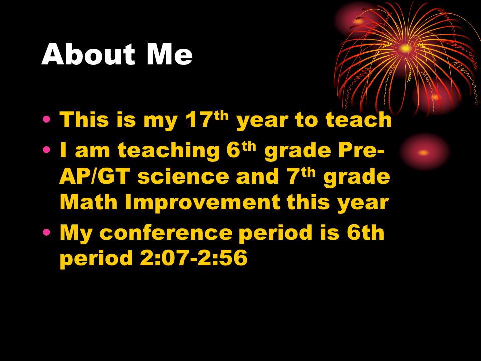 About Me This is my 17 th year to teach I am teaching 6 th grade Pre- AP/GT science and 7 th grade Math Improvement this year My conference period is 6th period 2:07-2:56