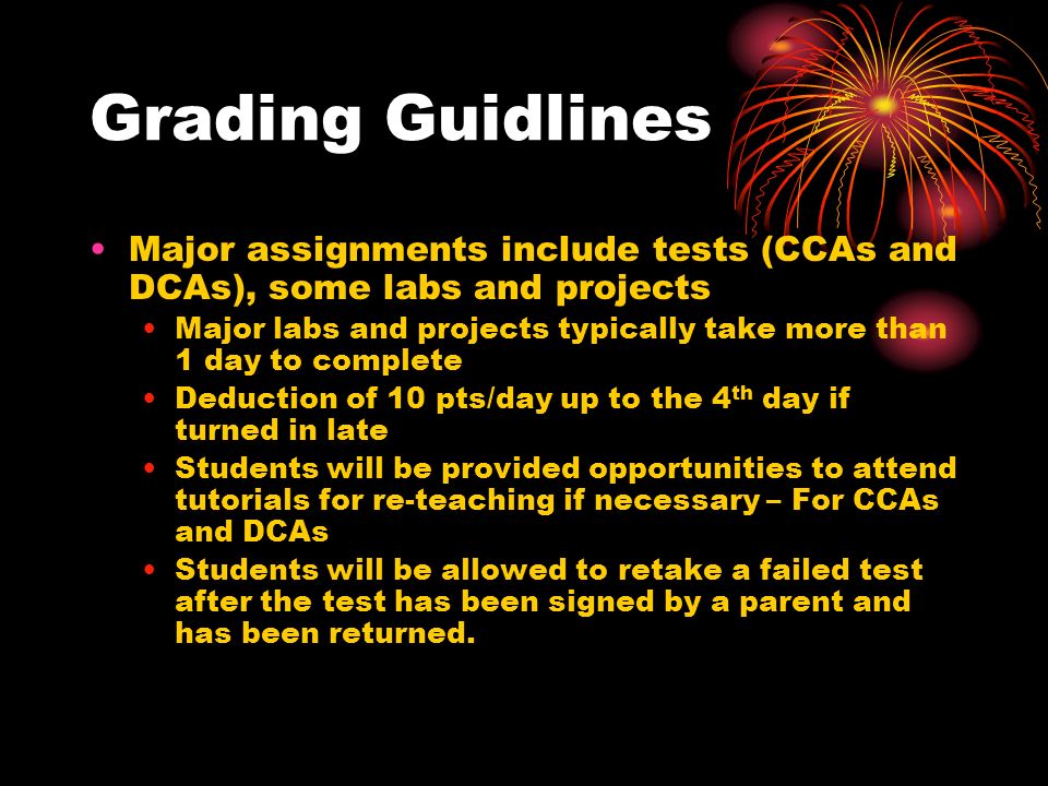Grading Guidlines Major assignments include tests (CCAs and DCAs), some labs and projects Major labs and projects typically take more than 1 day to complete Deduction of 10 pts/day up to the 4 th day if turned in late Students will be provided opportunities to attend tutorials for re-teaching if necessary – For CCAs and DCAs Students will be allowed to retake a failed test after the test has been signed by a parent and has been returned.