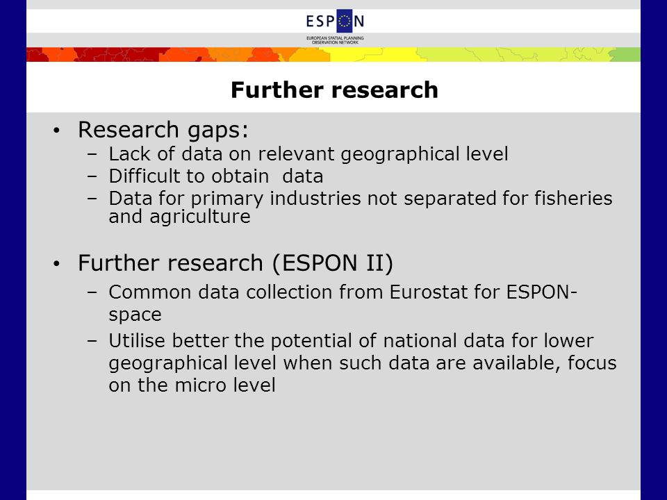 Research gaps: –Lack of data on relevant geographical level –Difficult to obtain data –Data for primary industries not separated for fisheries and agriculture Further research (ESPON II) –Common data collection from Eurostat for ESPON- space –Utilise better the potential of national data for lower geographical level when such data are available, focus on the micro level Further research