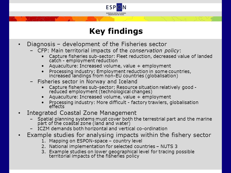 Key findings Diagnosis – development of the Fisheries sector –CFP: Main territorial impacts of the conservation policy: Capture fisheries sub-sector: Fleet reduction, decreased value of landed catch - employment reduction Aquaculture: Increased volume, value + employment Processing industry: Employment reduction in some countries, increased landings from non-EU countries (globalisation) –Fisheries sector in Norway and Iceland Capture fisheries sub-sector; Resource situation relatively good - reduced employment (technological changes) Aquaculture: Increased volume, value + employment Processing industry: More difficult - factory trawlers, globalisation effects Integrated Coastal Zone Management –Spatial planning systems must cover both the terrestrial part and the marine part of the coastal zone (land and water) –ICZM demands both horizontal and vertical co-ordination Example studies for analysing impacts within the fishery sector 1.Mapping on ESPON-space – country level 2.National implementation for selected countries – NUTS 3 3.Example studies on lower geographical level for tracing possible territorial impacts of the fisheries policy