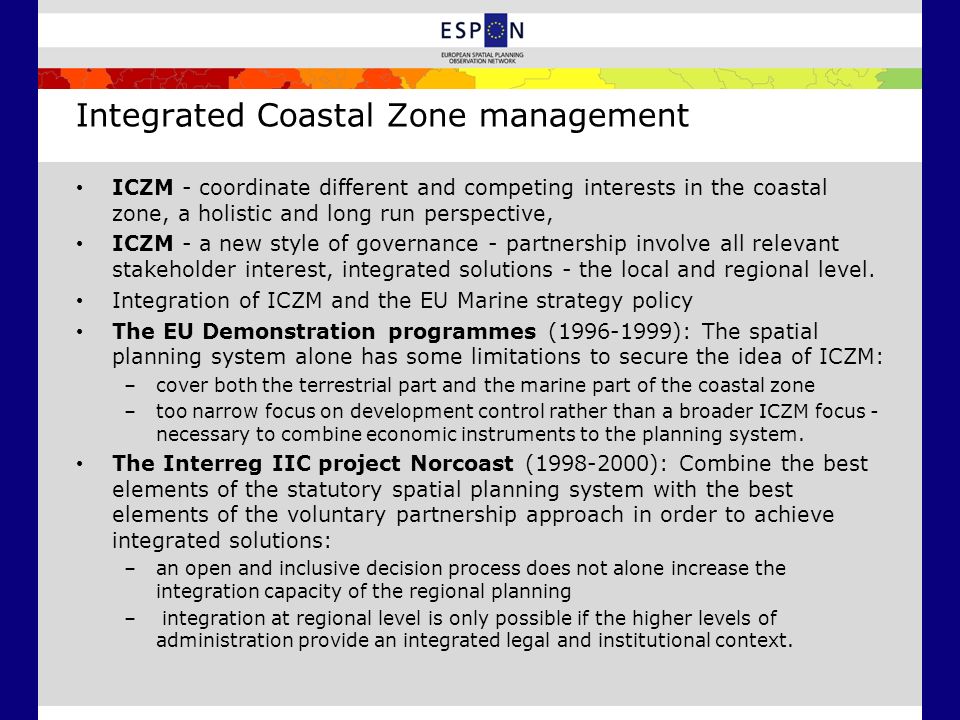 Integrated Coastal Zone management ICZM - coordinate different and competing interests in the coastal zone, a holistic and long run perspective, ICZM - a new style of governance - partnership involve all relevant stakeholder interest, integrated solutions - the local and regional level.