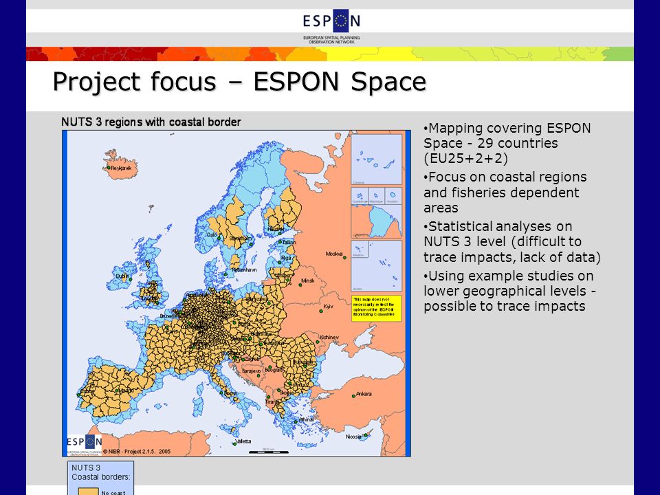 Project focus – ESPON Space Mapping covering ESPON Space - 29 countries (EU25+2+2) Focus on coastal regions and fisheries dependent areas Statistical analyses on NUTS 3 level (difficult to trace impacts, lack of data) Using example studies on lower geographical levels - possible to trace impacts