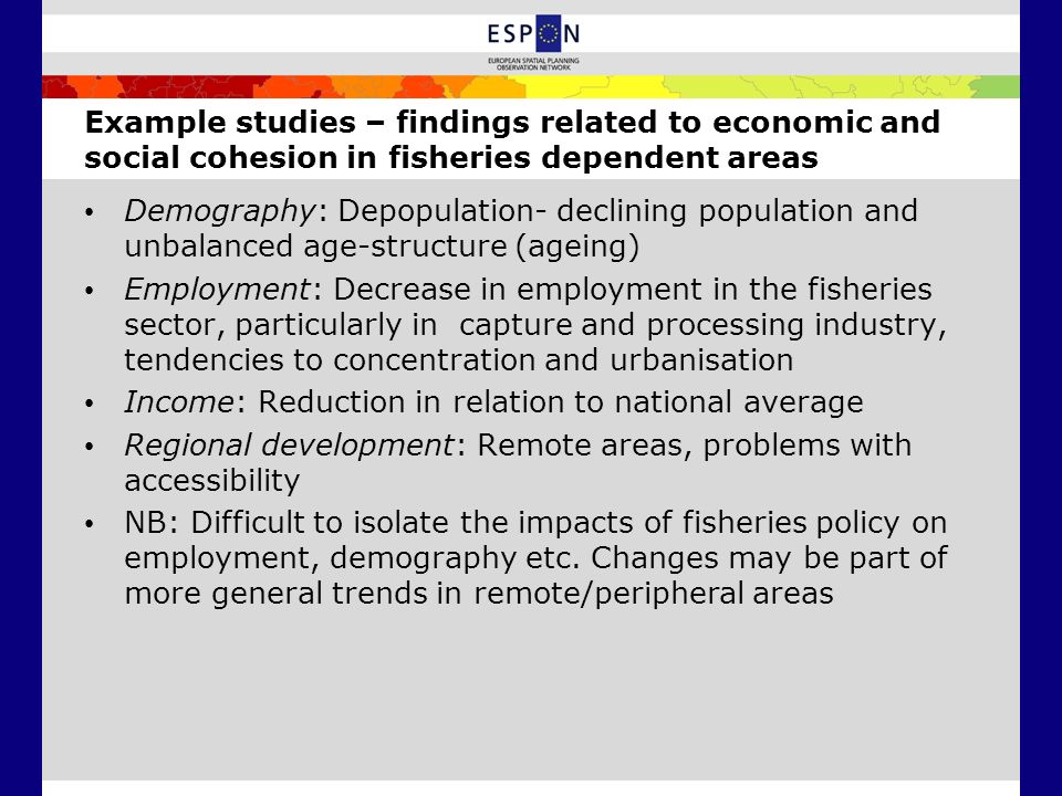 Example studies – findings related to economic and social cohesion in fisheries dependent areas Demography: Depopulation- declining population and unbalanced age-structure (ageing) Employment: Decrease in employment in the fisheries sector, particularly in capture and processing industry, tendencies to concentration and urbanisation Income: Reduction in relation to national average Regional development: Remote areas, problems with accessibility NB: Difficult to isolate the impacts of fisheries policy on employment, demography etc.