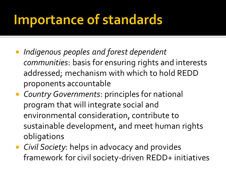  Indigenous peoples and forest dependent communities: basis for ensuring rights and interests addressed; mechanism with which to hold REDD proponents accountable  Country Governments: principles for national program that will integrate social and environmental consideration, contribute to sustainable development, and meet human rights obligations  Civil Society: helps in advocacy and provides framework for civil society-driven REDD+ initiatives