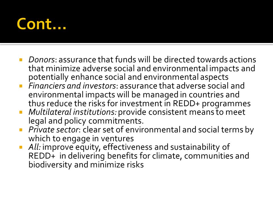  Donors: assurance that funds will be directed towards actions that minimize adverse social and environmental impacts and potentially enhance social and environmental aspects  Financiers and investors: assurance that adverse social and environmental impacts will be managed in countries and thus reduce the risks for investment in REDD+ programmes  Multilateral institutions: provide consistent means to meet legal and policy commitments.