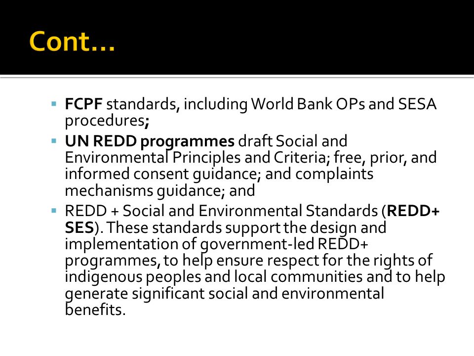 FCPF standards, including World Bank OPs and SESA procedures;  UN REDD programmes draft Social and Environmental Principles and Criteria; free, prior, and informed consent guidance; and complaints mechanisms guidance; and  REDD + Social and Environmental Standards (REDD+ SES).