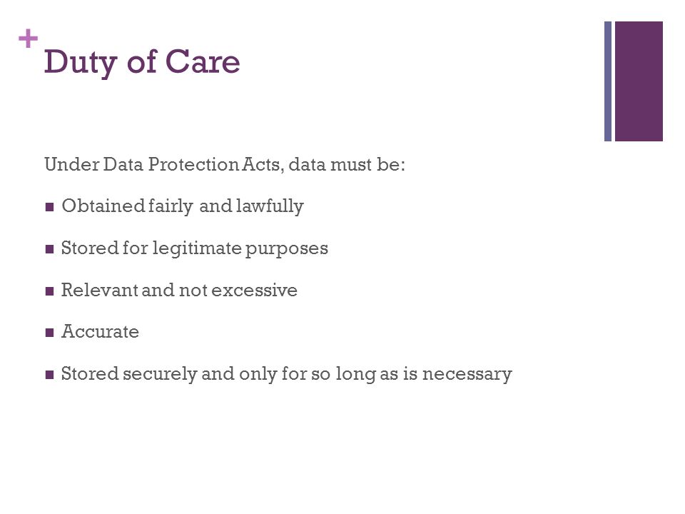 + Duty of Care Under Data Protection Acts, data must be: Obtained fairly and lawfully Stored for legitimate purposes Relevant and not excessive Accurate Stored securely and only for so long as is necessary