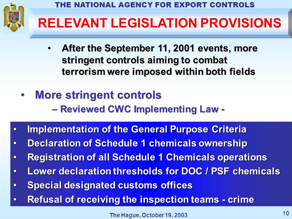 The Hague, October 19, 2003 THE NATIONAL AGENCY FOR EXPORT CONTROLS 10 RELEVANT LEGISLATION PROVISIONS More stringent controlsMore stringent controls – Reviewed CWC Implementing Law - – Reviewed CWC Implementing Law - Implementation of the General Purpose CriteriaImplementation of the General Purpose Criteria Declaration of Schedule 1 chemicals ownershipDeclaration of Schedule 1 chemicals ownership Registration of all Schedule 1 Chemicals operationsRegistration of all Schedule 1 Chemicals operations Lower declaration thresholds for DOC / PSF chemicalsLower declaration thresholds for DOC / PSF chemicals Special designated customs officesSpecial designated customs offices Refusal of receiving the inspection teams - crimeRefusal of receiving the inspection teams - crime After the September 11, 2001 events, more stringent controls aiming to combat terrorism were imposed within both fieldsAfter the September 11, 2001 events, more stringent controls aiming to combat terrorism were imposed within both fields