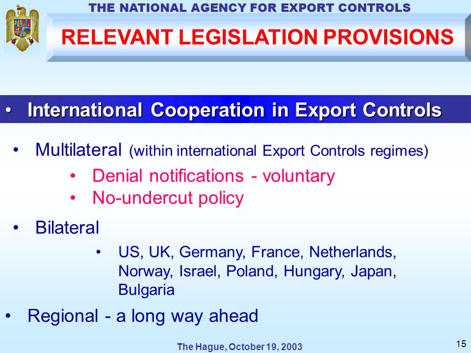 The Hague, October 19, 2003 THE NATIONAL AGENCY FOR EXPORT CONTROLS 15 International Cooperation in Export ControlsInternational Cooperation in Export Controls Bilateral US, UK, Germany, France, Netherlands, Norway, Israel, Poland, Hungary, Japan, Bulgaria Denial notifications - voluntary No-undercut policy Multilateral (within international Export Controls regimes) Regional - a long way ahead RELEVANT LEGISLATION PROVISIONS