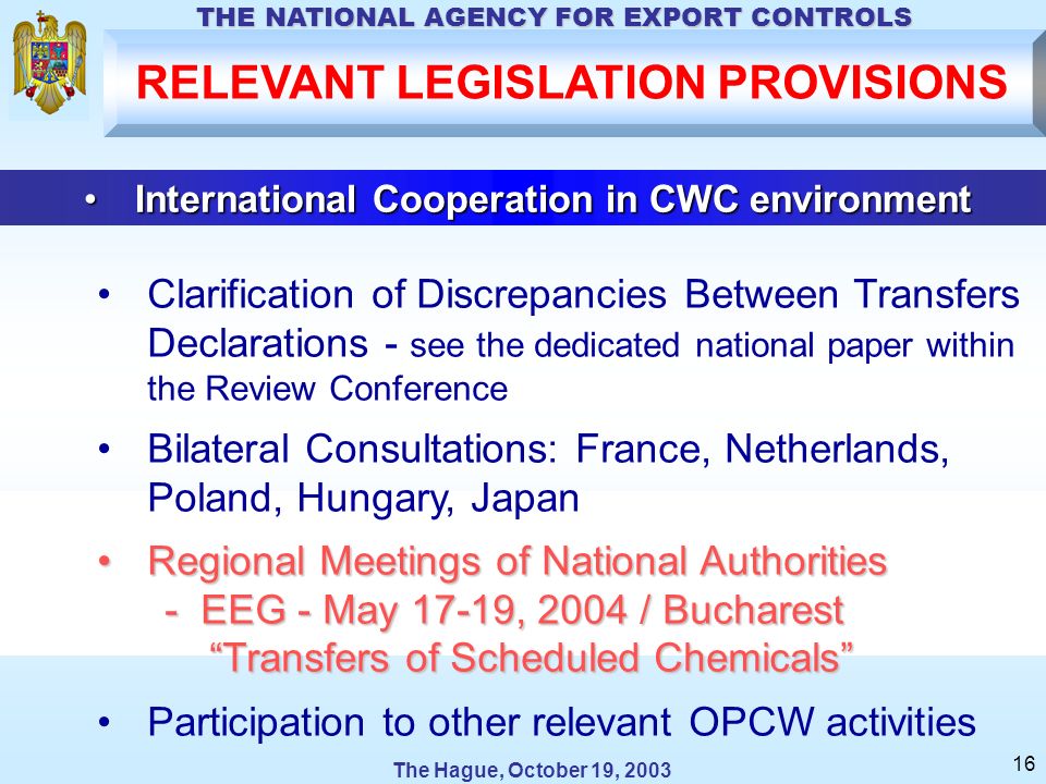The Hague, October 19, 2003 THE NATIONAL AGENCY FOR EXPORT CONTROLS 16 International Cooperation in CWC environmentInternational Cooperation in CWC environment Clarification of Discrepancies Between Transfers Declarations - see the dedicated national paper within the Review Conference Bilateral Consultations: France, Netherlands, Poland, Hungary, Japan Regional Meetings of National AuthoritiesRegional Meetings of National Authorities - EEG - May 17-19, 2004 / Bucharest - EEG - May 17-19, 2004 / Bucharest Transfers of Scheduled Chemicals Transfers of Scheduled Chemicals Participation to other relevant OPCW activities RELEVANT LEGISLATION PROVISIONS