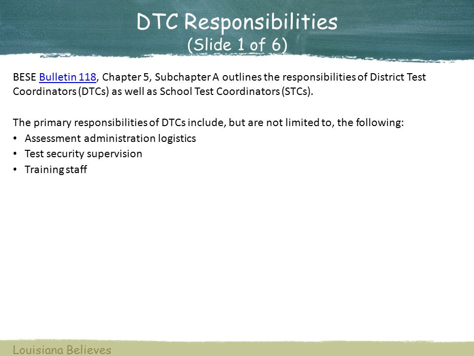 DTC Responsibilities (Slide 1 of 6) BESE Bulletin 118, Chapter 5, Subchapter A outlines the responsibilities of District Test Coordinators (DTCs) as well as School Test Coordinators (STCs).Bulletin 118 The primary responsibilities of DTCs include, but are not limited to, the following: Assessment administration logistics Test security supervision Training staff Louisiana Believes