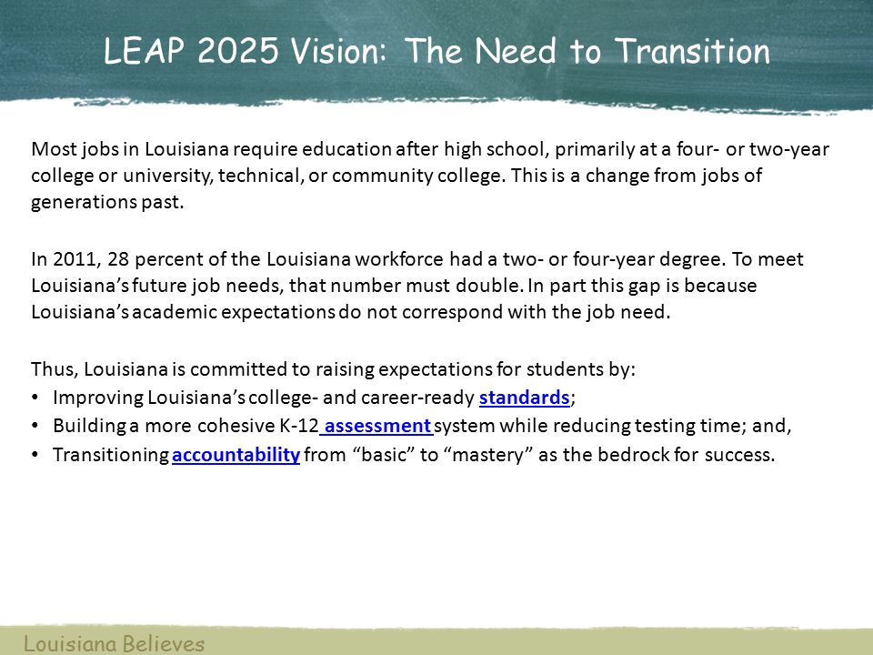 LEAP 2025 Vision: The Need to Transition Louisiana Believes Most jobs in Louisiana require education after high school, primarily at a four- or two-year college or university, technical, or community college.