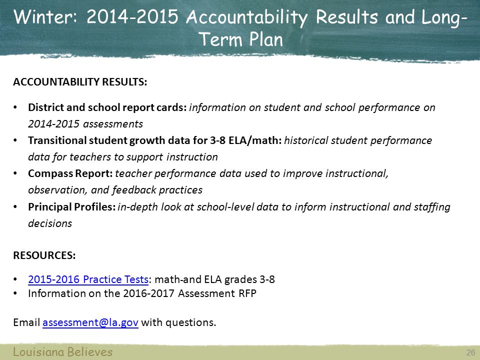 Winter: Accountability Results and Long- Term Plan 26 Louisiana Believes ACCOUNTABILITY RESULTS: District and school report cards: information on student and school performance on assessments Transitional student growth data for 3-8 ELA/math: historical student performance data for teachers to support instruction Compass Report: teacher performance data used to improve instructional, observation, and feedback practices Principal Profiles: in-depth look at school-level data to inform instructional and staffing decisions RESOURCES: Practice Tests: math and ELA grades Practice Tests Information on the Assessment RFP  with