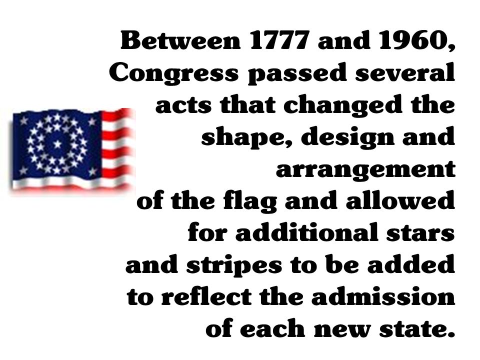 Between 1777 and 1960, Congress passed several acts that changed the shape, design and arrangement of the flag and allowed for additional stars and stripes to be added to reflect the admission of each new state.
