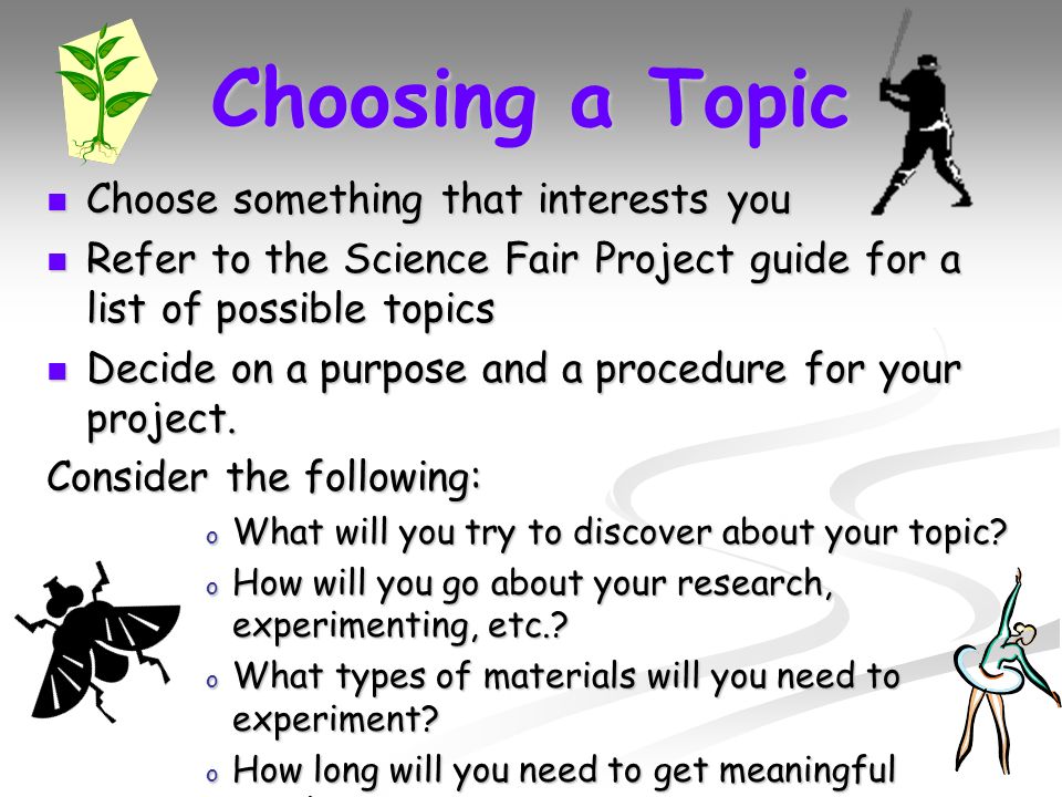 Choosing a Topic Choose something that interests you Choose something that interests you Refer to the Science Fair Project guide for a list of possible topics Refer to the Science Fair Project guide for a list of possible topics Decide on a purpose and a procedure for your project.