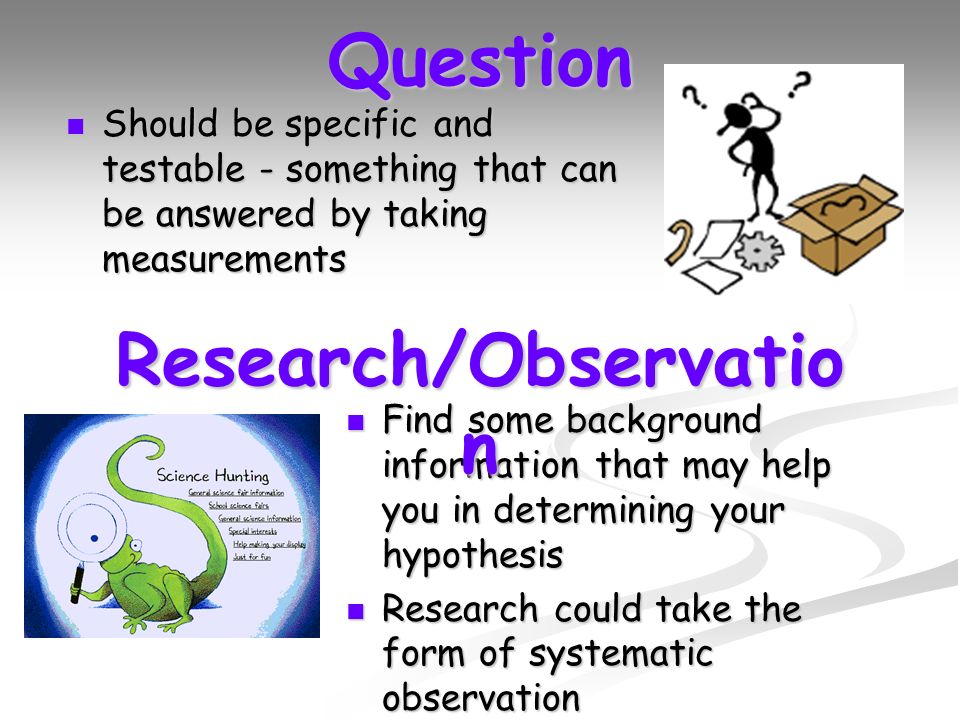 Question Should be specific and testable - something that can be answered by taking measurements Should be specific and testable - something that can be answered by taking measurements Find some background information that may help you in determining your hypothesis Find some background information that may help you in determining your hypothesis Research could take the form of systematic observation Research could take the form of systematic observation Research/Observatio n