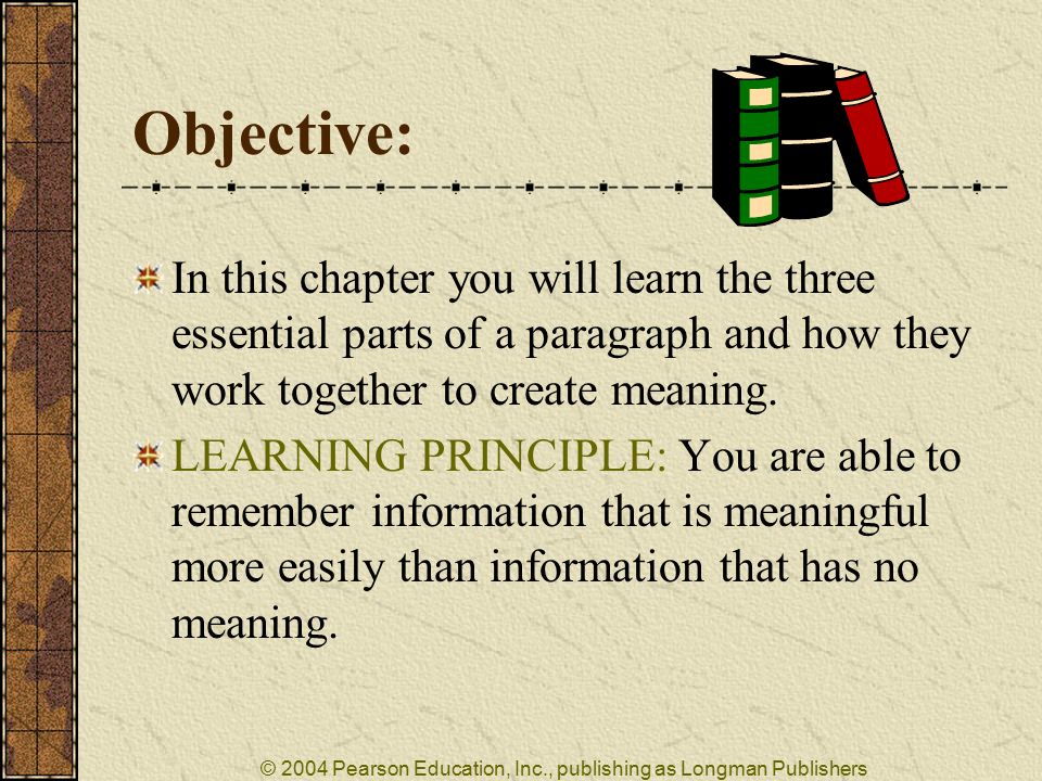 © 2004 Pearson Education, Inc., publishing as Longman Publishers Objective: In this chapter you will learn the three essential parts of a paragraph and how they work together to create meaning.