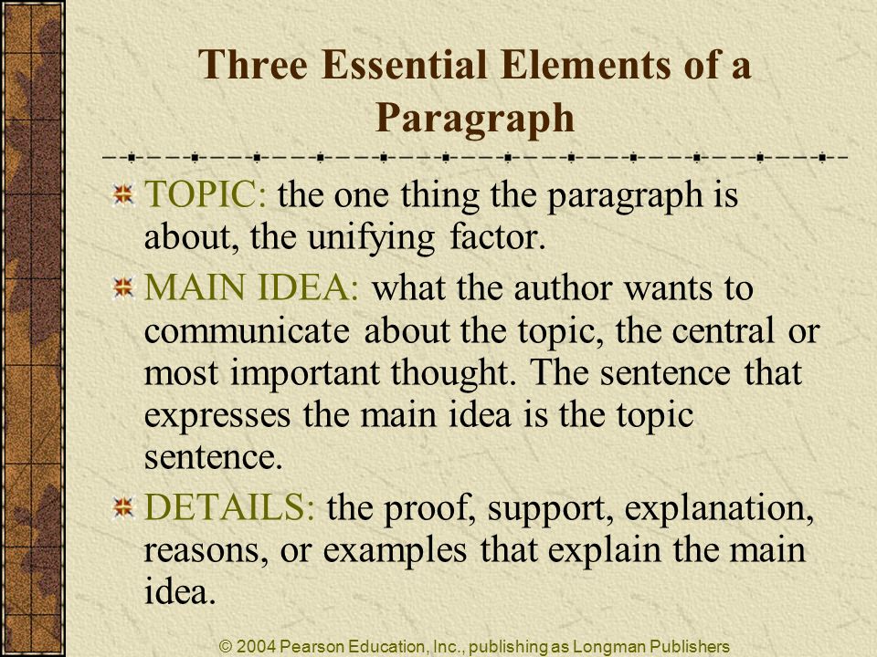 © 2004 Pearson Education, Inc., publishing as Longman Publishers Three Essential Elements of a Paragraph TOPIC: the one thing the paragraph is about, the unifying factor.