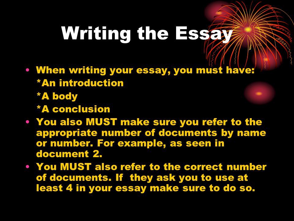 Writing the Essay When writing your essay, you must have: *An introduction *A body *A conclusion You also MUST make sure you refer to the appropriate number of documents by name or number.