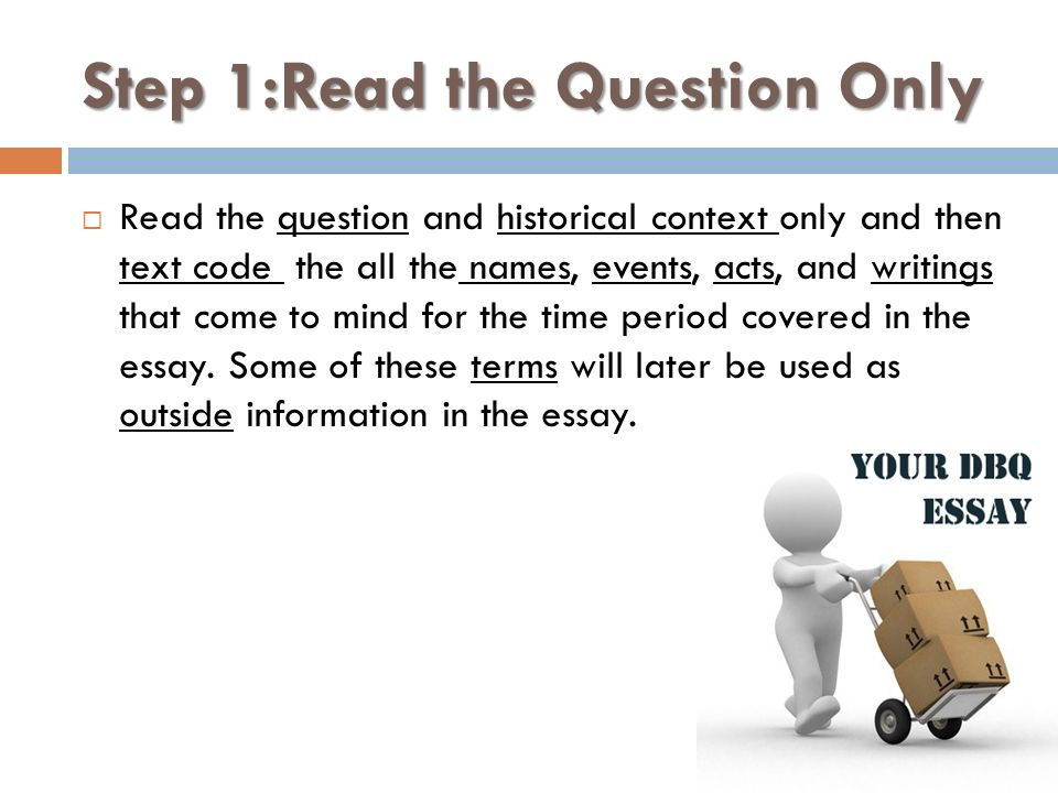 Step 1:Read the Question Only  Read the question and historical context only and then text code the all the names, events, acts, and writings that come to mind for the time period covered in the essay.