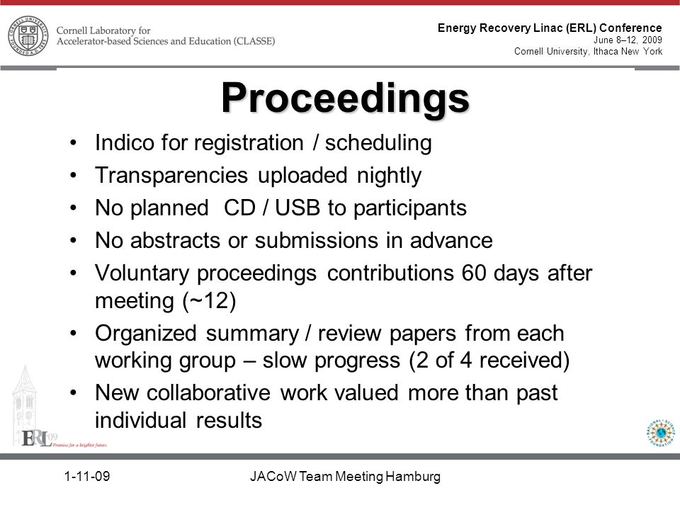 Energy Recovery Linac (ERL) Conference June 8–12, 2009 Cornell University, Ithaca New York JACoW Team Meeting Hamburg Indico for registration / scheduling Transparencies uploaded nightly No planned CD / USB to participants No abstracts or submissions in advance Voluntary proceedings contributions 60 days after meeting (~12) Organized summary / review papers from each working group – slow progress (2 of 4 received) New collaborative work valued more than past individual results Proceedings