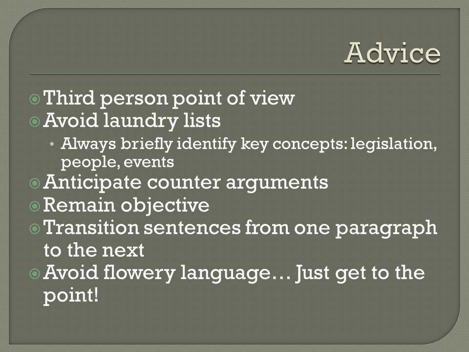  Third person point of view  Avoid laundry lists Always briefly identify key concepts: legislation, people, events  Anticipate counter arguments  Remain objective  Transition sentences from one paragraph to the next  Avoid flowery language… Just get to the point!