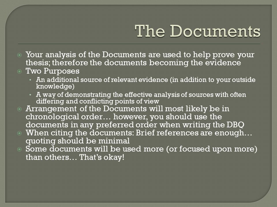 Your analysis of the Documents are used to help prove your thesis; therefore the documents becoming the evidence  Two Purposes An additional source of relevant evidence (in addition to your outside knowledge) A way of demonstrating the effective analysis of sources with often differing and conflicting points of view  Arrangement of the Documents will most likely be in chronological order… however, you should use the documents in any preferred order when writing the DBQ  When citing the documents: Brief references are enough… quoting should be minimal  Some documents will be used more (or focused upon more) than others… That’s okay!