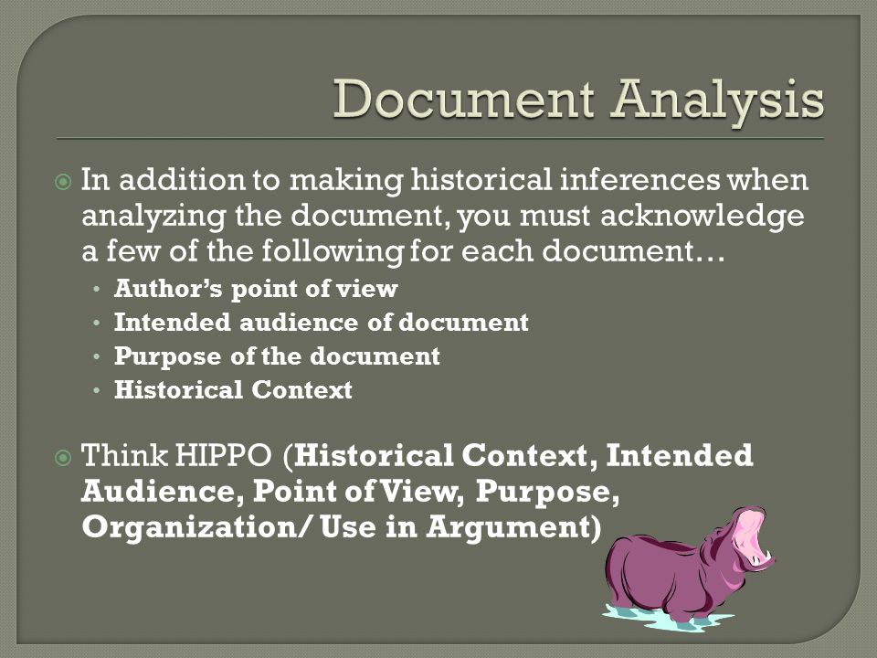  In addition to making historical inferences when analyzing the document, you must acknowledge a few of the following for each document… Author’s point of view Intended audience of document Purpose of the document Historical Context  Think HIPPO (Historical Context, Intended Audience, Point of View, Purpose, Organization/ Use in Argument)