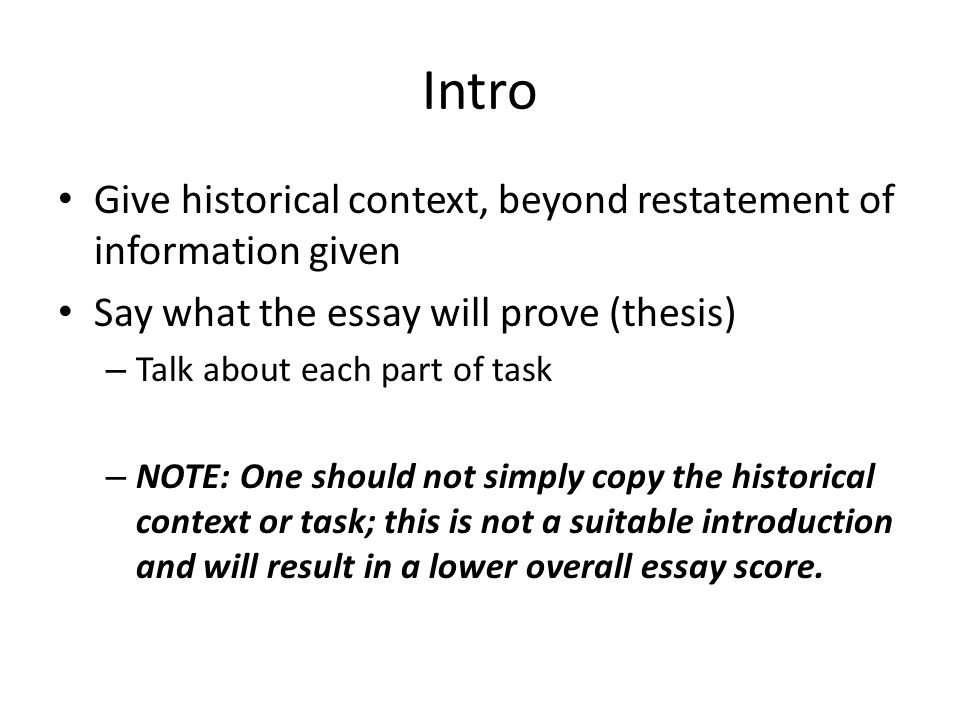 Intro Give historical context, beyond restatement of information given Say what the essay will prove (thesis) – Talk about each part of task – NOTE: One should not simply copy the historical context or task; this is not a suitable introduction and will result in a lower overall essay score.
