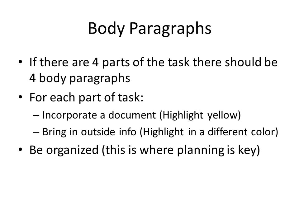 Body Paragraphs If there are 4 parts of the task there should be 4 body paragraphs For each part of task: – Incorporate a document (Highlight yellow) – Bring in outside info (Highlight in a different color) Be organized (this is where planning is key)