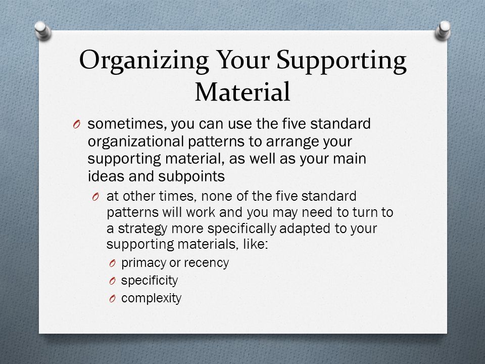 Organizing Your Supporting Material O sometimes, you can use the five standard organizational patterns to arrange your supporting material, as well as your main ideas and subpoints O at other times, none of the five standard patterns will work and you may need to turn to a strategy more specifically adapted to your supporting materials, like: O primacy or recency O specificity O complexity