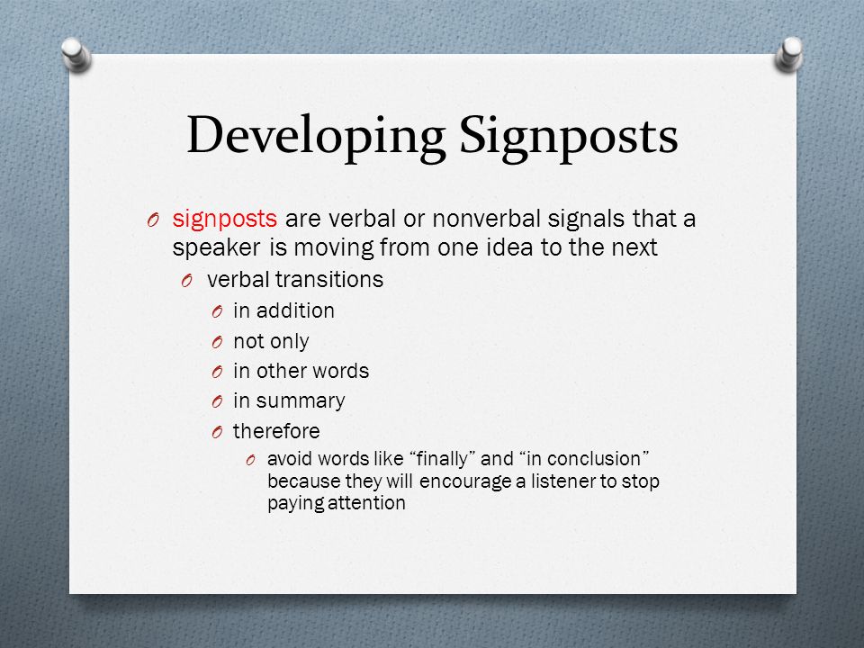 Developing Signposts O signposts are verbal or nonverbal signals that a speaker is moving from one idea to the next O verbal transitions O in addition O not only O in other words O in summary O therefore O avoid words like finally and in conclusion because they will encourage a listener to stop paying attention