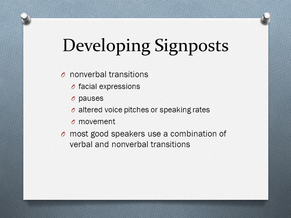 Developing Signposts O nonverbal transitions O facial expressions O pauses O altered voice pitches or speaking rates O movement O most good speakers use a combination of verbal and nonverbal transitions