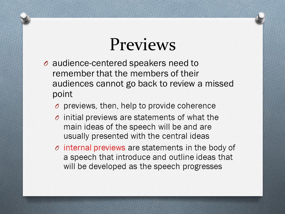 Previews O audience-centered speakers need to remember that the members of their audiences cannot go back to review a missed point O previews, then, help to provide coherence O initial previews are statements of what the main ideas of the speech will be and are usually presented with the central ideas O internal previews are statements in the body of a speech that introduce and outline ideas that will be developed as the speech progresses
