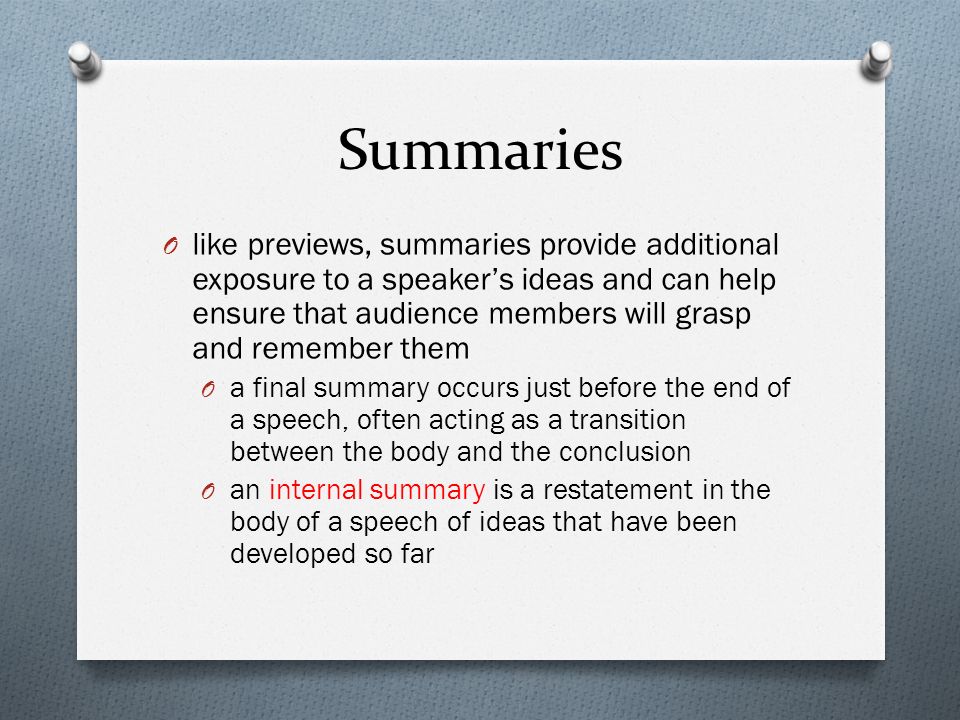 Summaries O like previews, summaries provide additional exposure to a speaker’s ideas and can help ensure that audience members will grasp and remember them O a final summary occurs just before the end of a speech, often acting as a transition between the body and the conclusion O an internal summary is a restatement in the body of a speech of ideas that have been developed so far