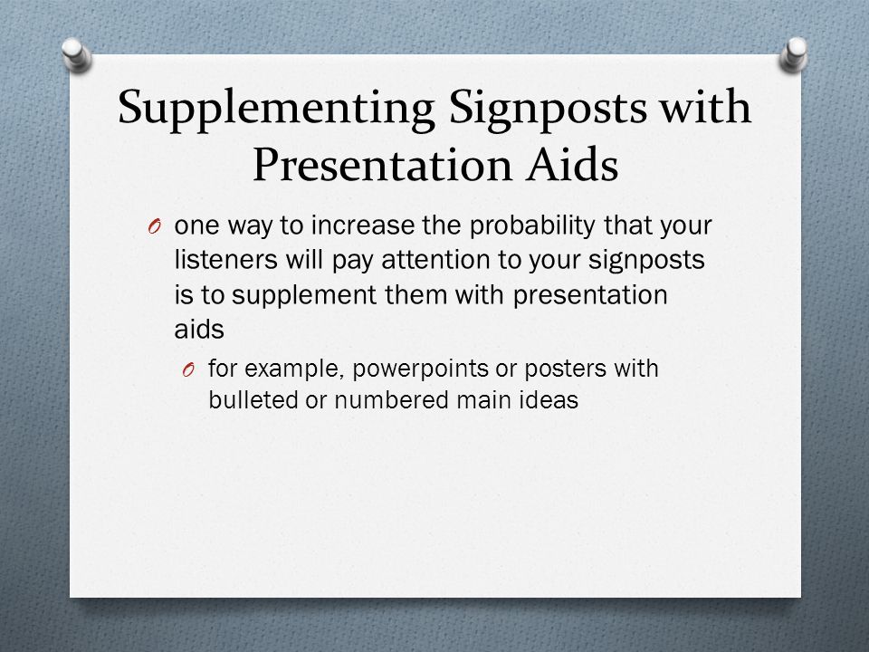 Supplementing Signposts with Presentation Aids O one way to increase the probability that your listeners will pay attention to your signposts is to supplement them with presentation aids O for example, powerpoints or posters with bulleted or numbered main ideas