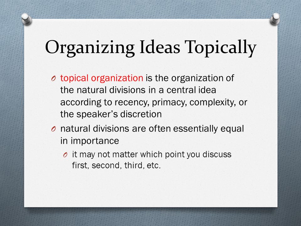 Organizing Ideas Topically O topical organization is the organization of the natural divisions in a central idea according to recency, primacy, complexity, or the speaker’s discretion O natural divisions are often essentially equal in importance O it may not matter which point you discuss first, second, third, etc.