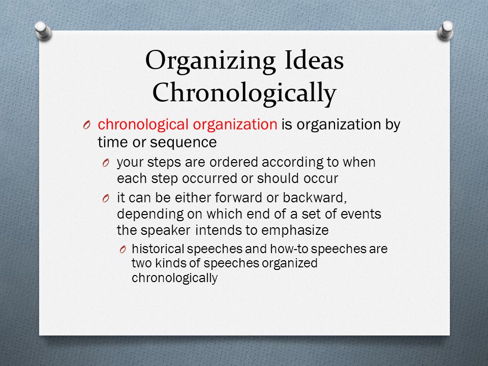 Organizing Ideas Chronologically O chronological organization is organization by time or sequence O your steps are ordered according to when each step occurred or should occur O it can be either forward or backward, depending on which end of a set of events the speaker intends to emphasize O historical speeches and how-to speeches are two kinds of speeches organized chronologically