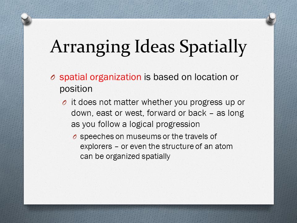 Arranging Ideas Spatially O spatial organization is based on location or position O it does not matter whether you progress up or down, east or west, forward or back – as long as you follow a logical progression O speeches on museums or the travels of explorers – or even the structure of an atom can be organized spatially