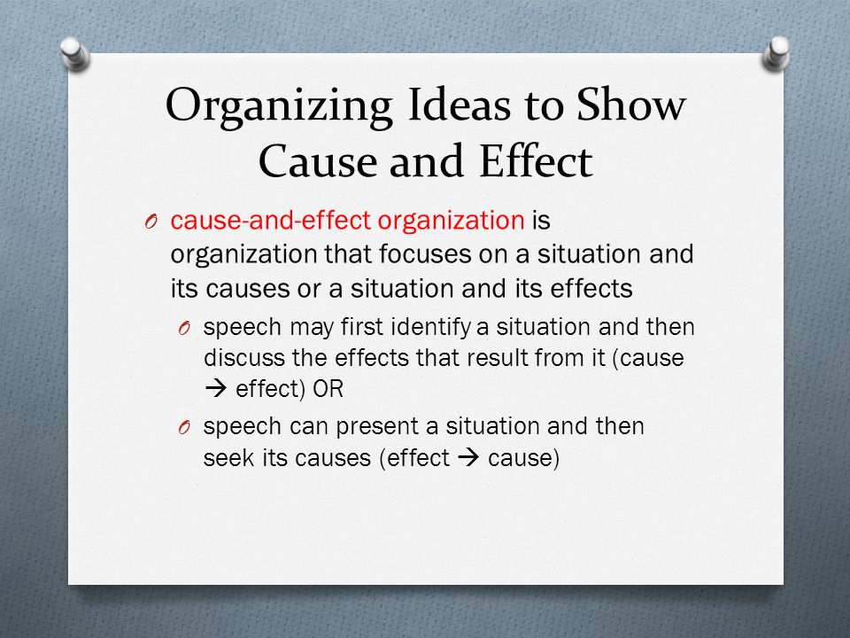 Organizing Ideas to Show Cause and Effect O cause-and-effect organization is organization that focuses on a situation and its causes or a situation and its effects O speech may first identify a situation and then discuss the effects that result from it (cause  effect) OR O speech can present a situation and then seek its causes (effect  cause)