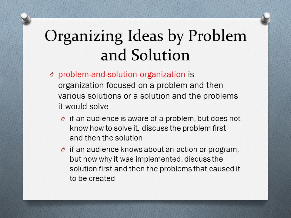 Organizing Ideas by Problem and Solution O problem-and-solution organization is organization focused on a problem and then various solutions or a solution and the problems it would solve O if an audience is aware of a problem, but does not know how to solve it, discuss the problem first and then the solution O if an audience knows about an action or program, but now why it was implemented, discuss the solution first and then the problems that caused it to be created