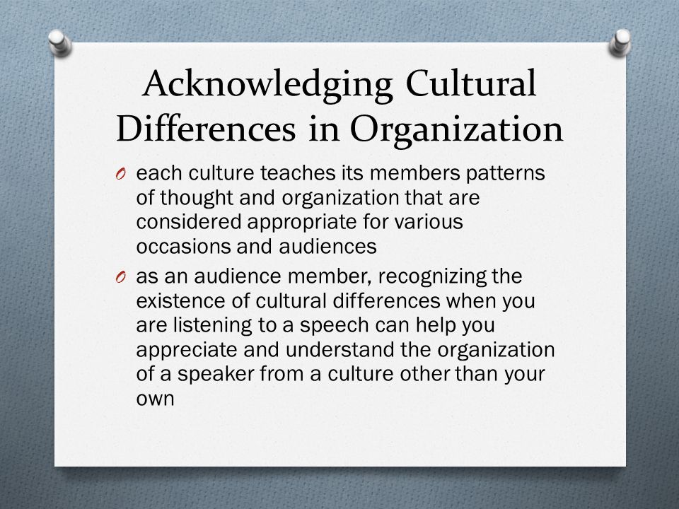 Acknowledging Cultural Differences in Organization O each culture teaches its members patterns of thought and organization that are considered appropriate for various occasions and audiences O as an audience member, recognizing the existence of cultural differences when you are listening to a speech can help you appreciate and understand the organization of a speaker from a culture other than your own