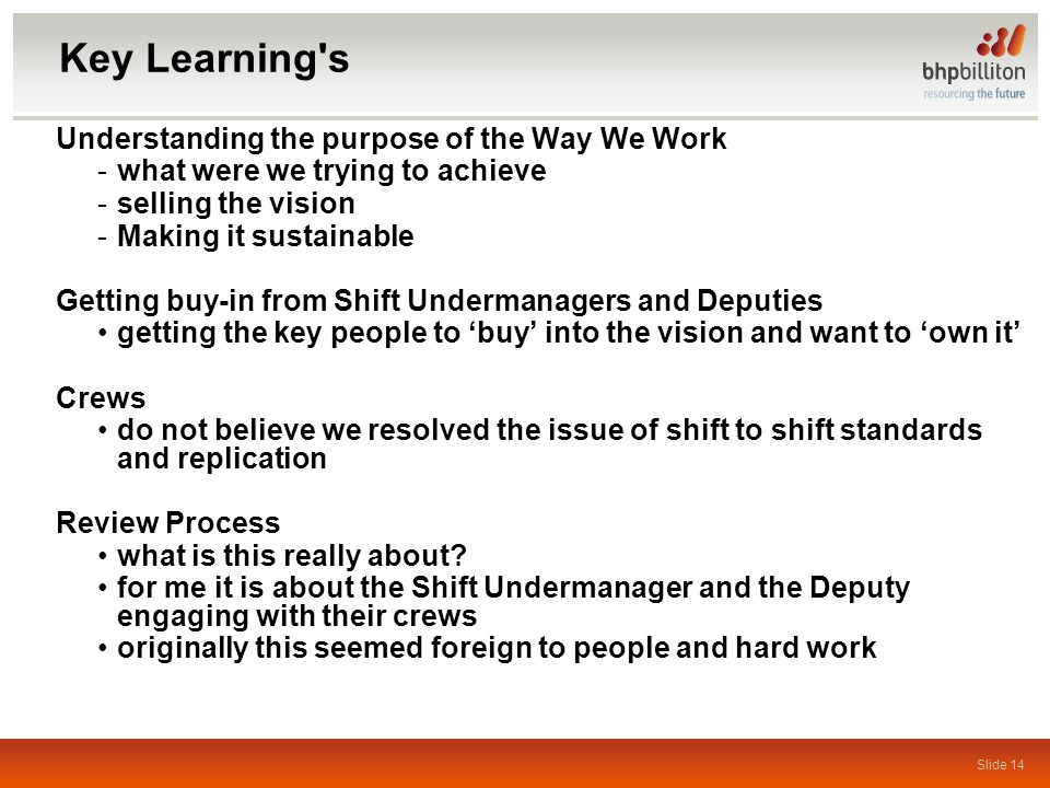 Slide 14 Key Learning s Understanding the purpose of the Way We Work -what were we trying to achieve -selling the vision -Making it sustainable Getting buy-in from Shift Undermanagers and Deputies getting the key people to ‘buy’ into the vision and want to ‘own it’ Crews do not believe we resolved the issue of shift to shift standards and replication Review Process what is this really about.