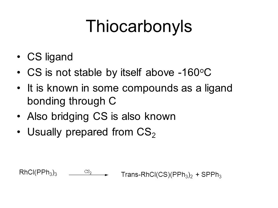 Thiocarbonyls CS ligand CS is not stable by itself above -160 o C It is known in some compounds as a ligand bonding through C Also bridging CS is also known Usually prepared from CS 2 RhCl(PPh 3 ) 3 Trans-RhCl(CS)(PPh 3 ) 2 + SPPh 3