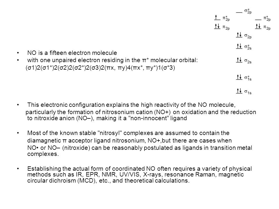 NO is a fifteen electron molecule with one unpaired electron residing in the π* molecular orbital: (σ1)2(σ1*)2(σ2)2(σ2*)2(σ3)2(πx, πy)4(πx*, πy*)1(σ*3) This electronic configuration explains the high reactivity of the NO molecule, particularly the formation of nitrosonium cation (NO+) on oxidation and the reduction to nitroxide anion (NO–), making it a non-innocent ligand Most of the known stable nitrosyl complexes are assumed to contain the diamagnetic π acceptor ligand nitrosonium, NO+,but there are cases when NO or NO– (nitroxide) can be reasonably postulated as ligands in transition metal complexes.