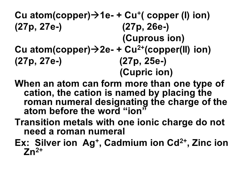 Cu atom(copper)  1e- + Cu + ( copper (I) ion) (27p, 27e-) (27p, 26e-) (Cuprous ion) Cu atom(copper)  2e- + Cu 2+ (copper(II) ion) (27p, 27e-) (27p, 25e-) (Cupric ion) When an atom can form more than one type of cation, the cation is named by placing the roman numeral designating the charge of the atom before the word ion Transition metals with one ionic charge do not need a roman numeral Ex: Silver ion Ag +, Cadmium ion Cd 2+, Zinc ion Zn 2+