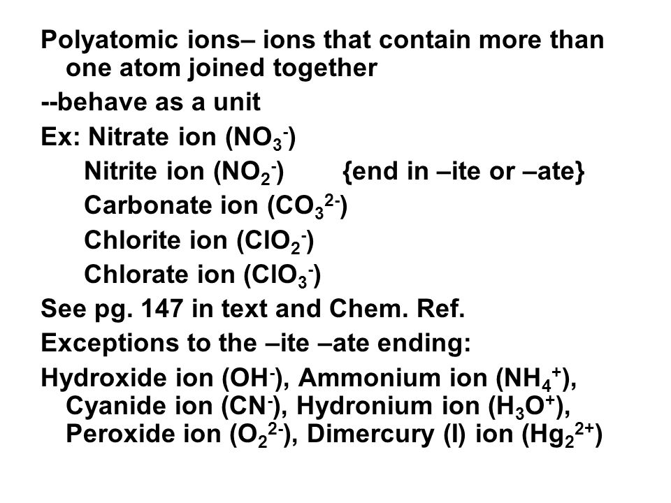 Polyatomic ions– ions that contain more than one atom joined together --behave as a unit Ex: Nitrate ion (NO 3 - ) Nitrite ion (NO 2 - ) {end in –ite or –ate} Carbonate ion (CO 3 2- ) Chlorite ion (ClO 2 - ) Chlorate ion (ClO 3 - ) See pg.